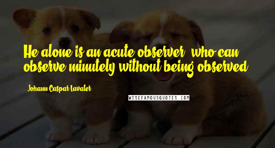 Johann Caspar Lavater Quotes: He alone is an acute observer, who can observe minutely without being observed.