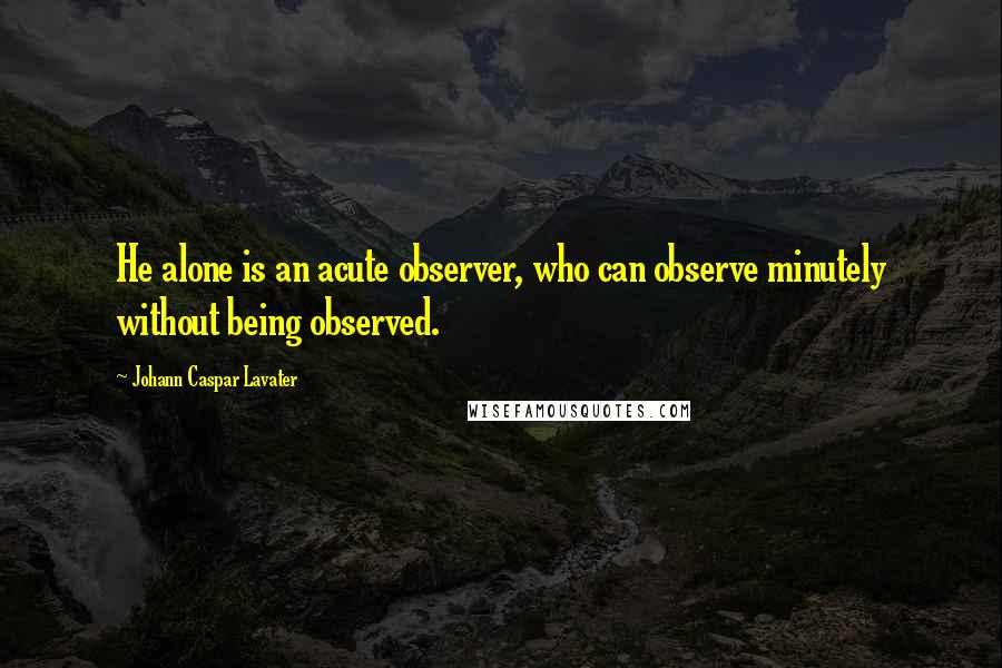 Johann Caspar Lavater Quotes: He alone is an acute observer, who can observe minutely without being observed.