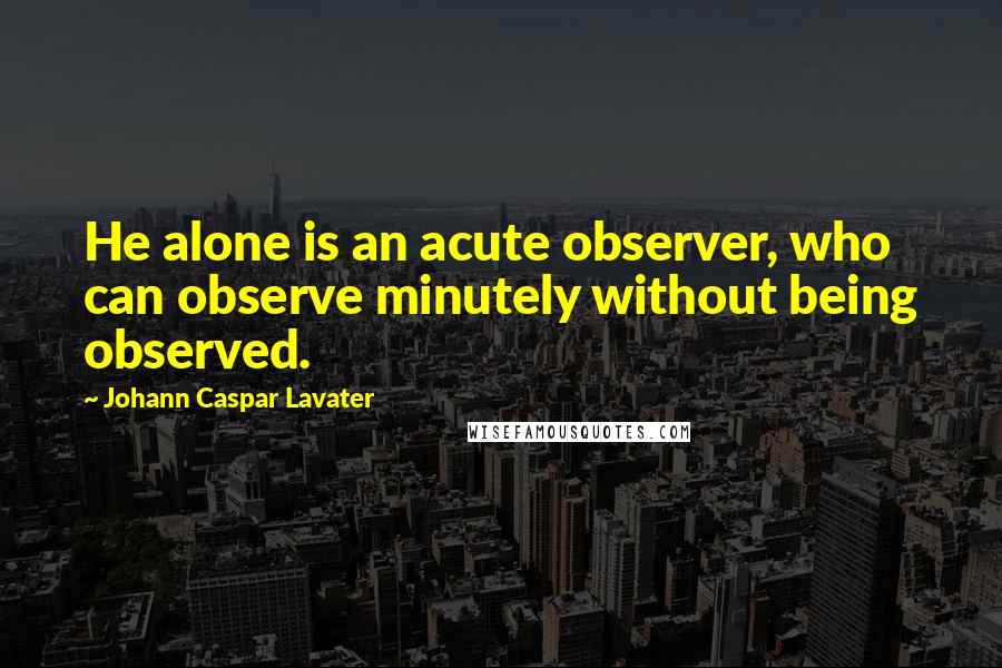 Johann Caspar Lavater Quotes: He alone is an acute observer, who can observe minutely without being observed.