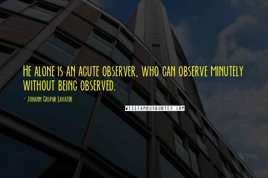 Johann Caspar Lavater Quotes: He alone is an acute observer, who can observe minutely without being observed.