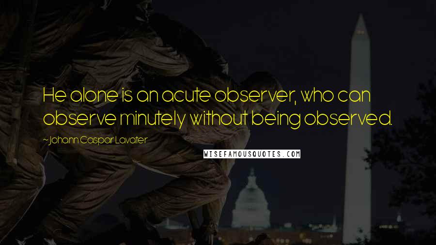 Johann Caspar Lavater Quotes: He alone is an acute observer, who can observe minutely without being observed.