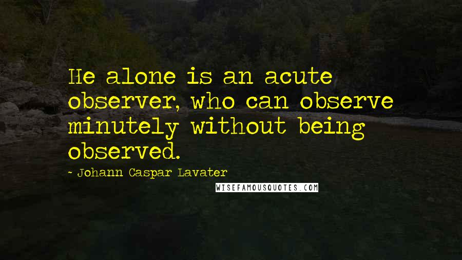 Johann Caspar Lavater Quotes: He alone is an acute observer, who can observe minutely without being observed.
