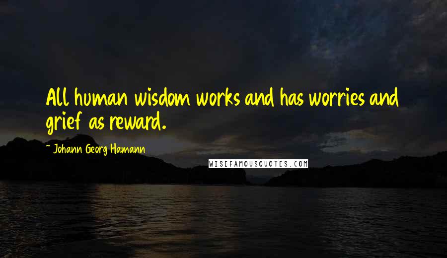 Johann Georg Hamann Quotes: All human wisdom works and has worries and grief as reward.