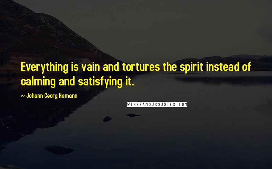 Johann Georg Hamann Quotes: Everything is vain and tortures the spirit instead of calming and satisfying it.