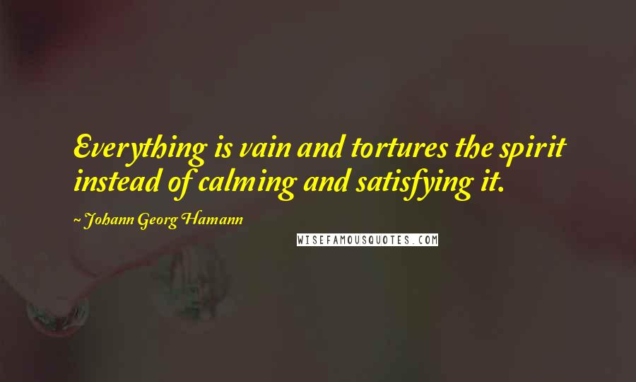 Johann Georg Hamann Quotes: Everything is vain and tortures the spirit instead of calming and satisfying it.