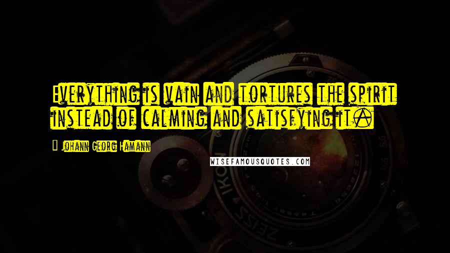 Johann Georg Hamann Quotes: Everything is vain and tortures the spirit instead of calming and satisfying it.