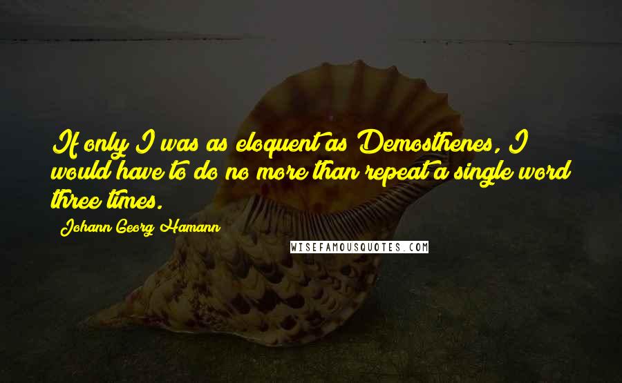 Johann Georg Hamann Quotes: If only I was as eloquent as Demosthenes, I would have to do no more than repeat a single word three times.