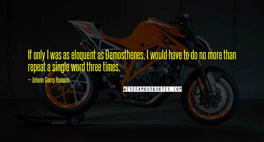 Johann Georg Hamann Quotes: If only I was as eloquent as Demosthenes, I would have to do no more than repeat a single word three times.