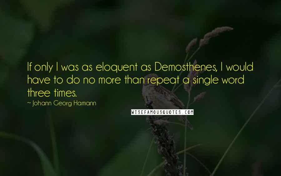 Johann Georg Hamann Quotes: If only I was as eloquent as Demosthenes, I would have to do no more than repeat a single word three times.