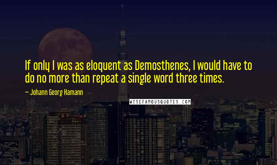 Johann Georg Hamann Quotes: If only I was as eloquent as Demosthenes, I would have to do no more than repeat a single word three times.