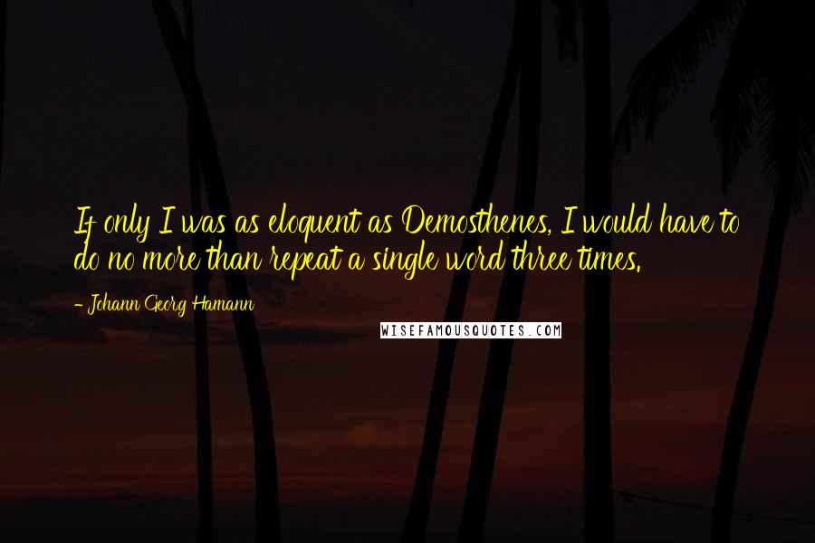 Johann Georg Hamann Quotes: If only I was as eloquent as Demosthenes, I would have to do no more than repeat a single word three times.