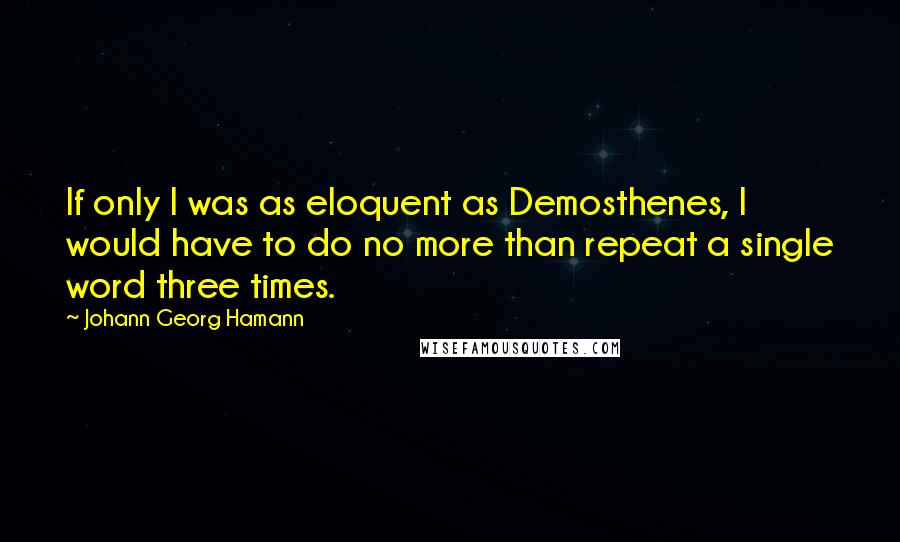 Johann Georg Hamann Quotes: If only I was as eloquent as Demosthenes, I would have to do no more than repeat a single word three times.