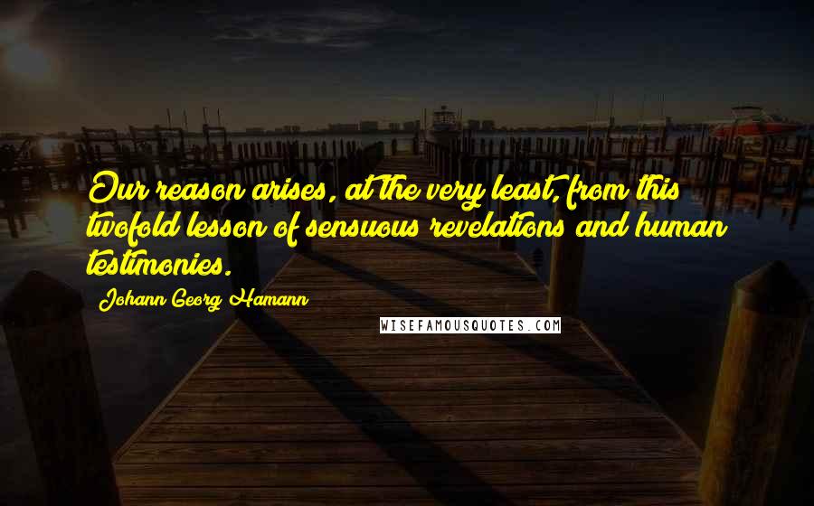 Johann Georg Hamann Quotes: Our reason arises, at the very least, from this twofold lesson of sensuous revelations and human testimonies.