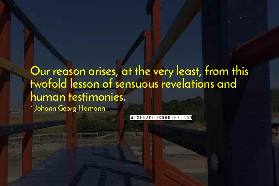 Johann Georg Hamann Quotes: Our reason arises, at the very least, from this twofold lesson of sensuous revelations and human testimonies.