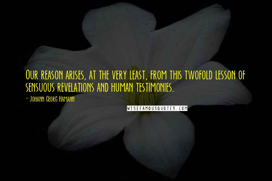 Johann Georg Hamann Quotes: Our reason arises, at the very least, from this twofold lesson of sensuous revelations and human testimonies.