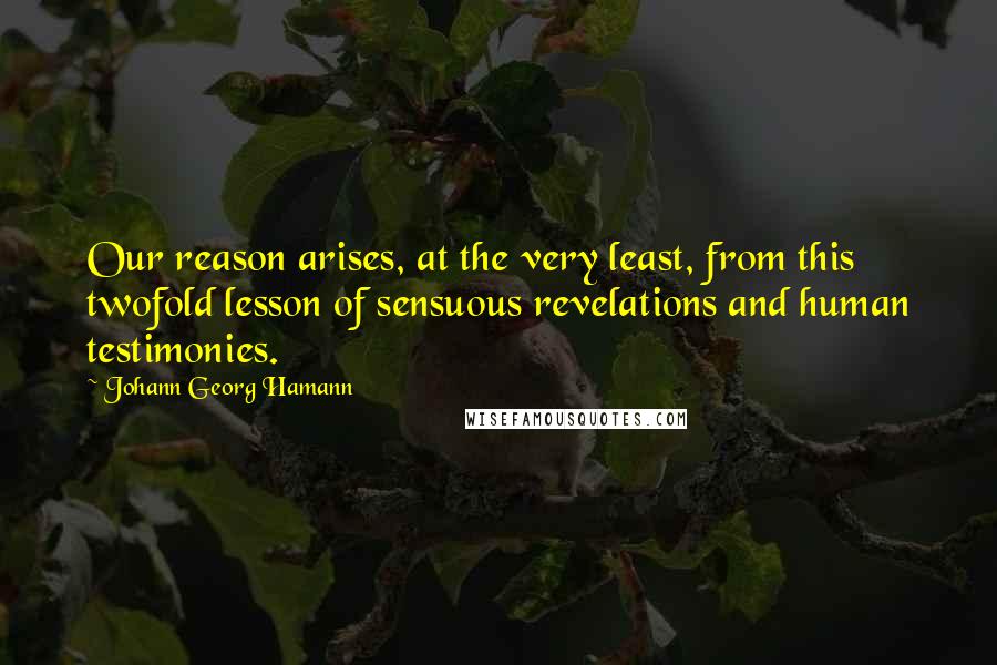 Johann Georg Hamann Quotes: Our reason arises, at the very least, from this twofold lesson of sensuous revelations and human testimonies.