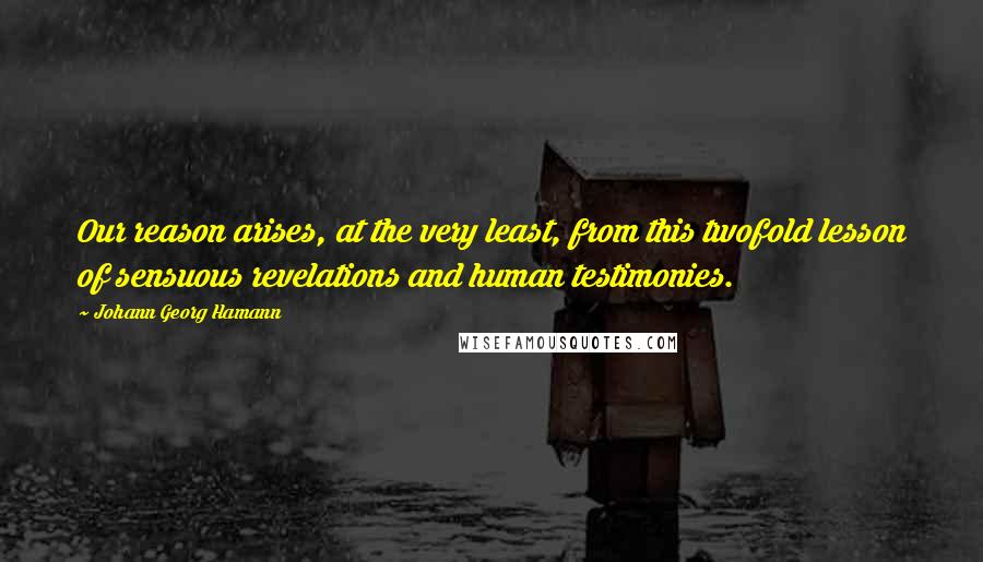 Johann Georg Hamann Quotes: Our reason arises, at the very least, from this twofold lesson of sensuous revelations and human testimonies.