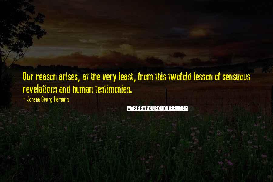 Johann Georg Hamann Quotes: Our reason arises, at the very least, from this twofold lesson of sensuous revelations and human testimonies.