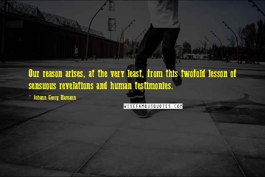 Johann Georg Hamann Quotes: Our reason arises, at the very least, from this twofold lesson of sensuous revelations and human testimonies.