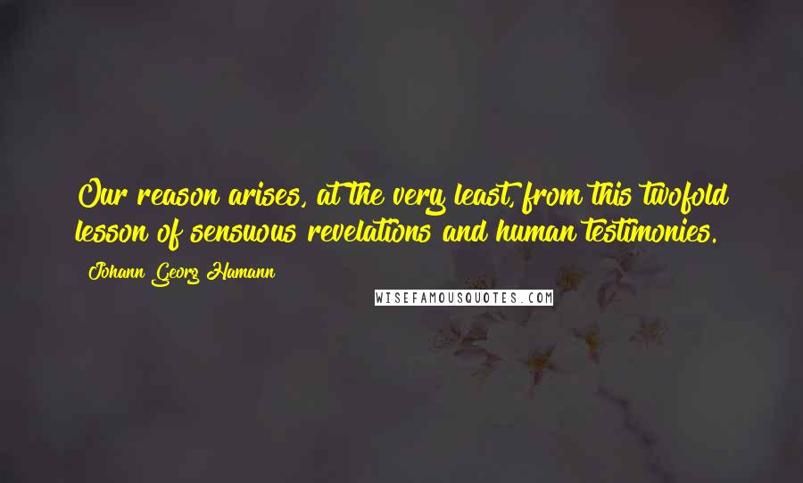 Johann Georg Hamann Quotes: Our reason arises, at the very least, from this twofold lesson of sensuous revelations and human testimonies.