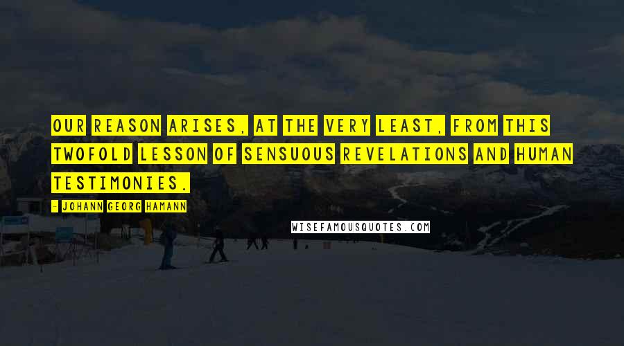 Johann Georg Hamann Quotes: Our reason arises, at the very least, from this twofold lesson of sensuous revelations and human testimonies.