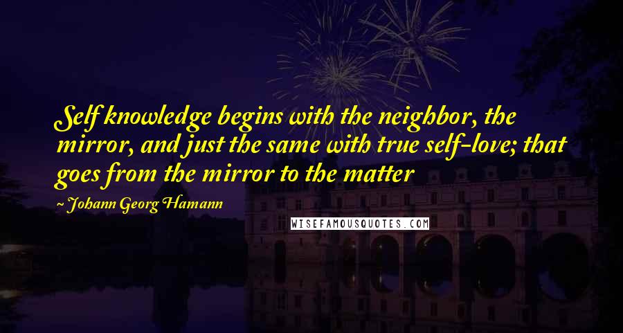 Johann Georg Hamann Quotes: Self knowledge begins with the neighbor, the mirror, and just the same with true self-love; that goes from the mirror to the matter