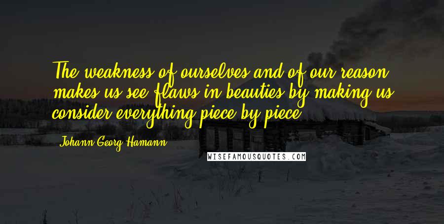 Johann Georg Hamann Quotes: The weakness of ourselves and of our reason makes us see flaws in beauties by making us consider everything piece by piece.
