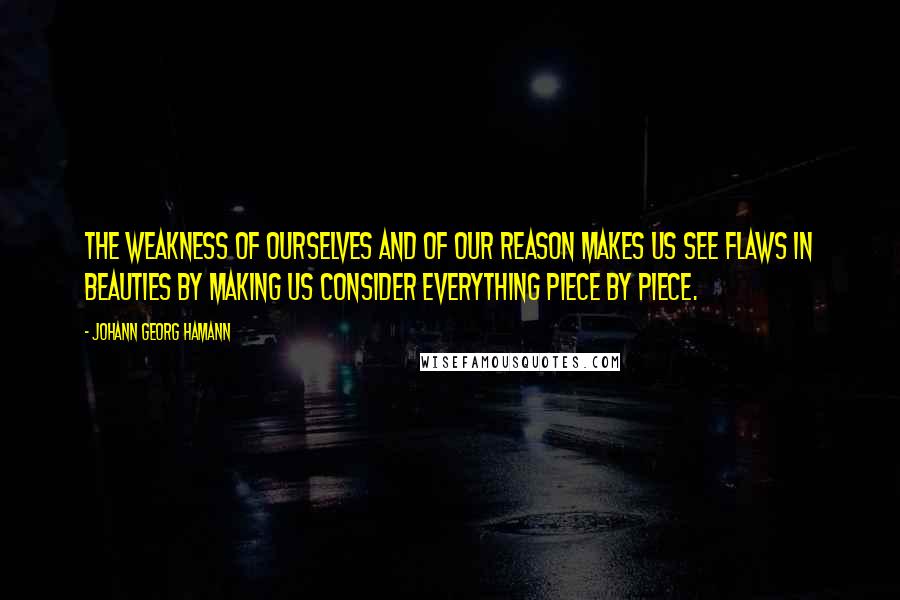 Johann Georg Hamann Quotes: The weakness of ourselves and of our reason makes us see flaws in beauties by making us consider everything piece by piece.