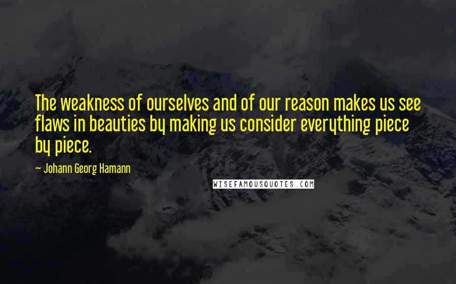 Johann Georg Hamann Quotes: The weakness of ourselves and of our reason makes us see flaws in beauties by making us consider everything piece by piece.