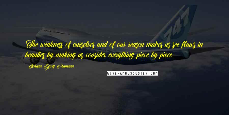 Johann Georg Hamann Quotes: The weakness of ourselves and of our reason makes us see flaws in beauties by making us consider everything piece by piece.