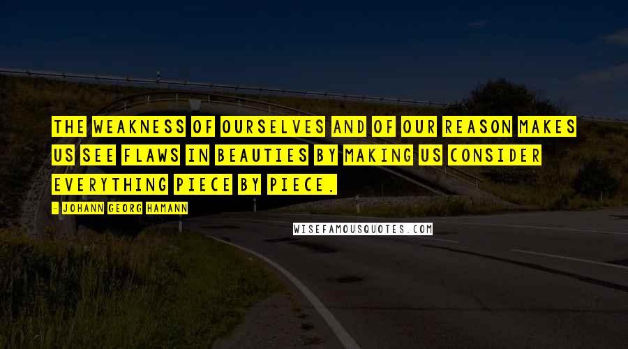 Johann Georg Hamann Quotes: The weakness of ourselves and of our reason makes us see flaws in beauties by making us consider everything piece by piece.