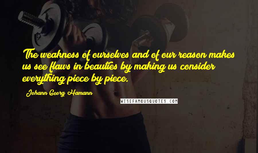 Johann Georg Hamann Quotes: The weakness of ourselves and of our reason makes us see flaws in beauties by making us consider everything piece by piece.