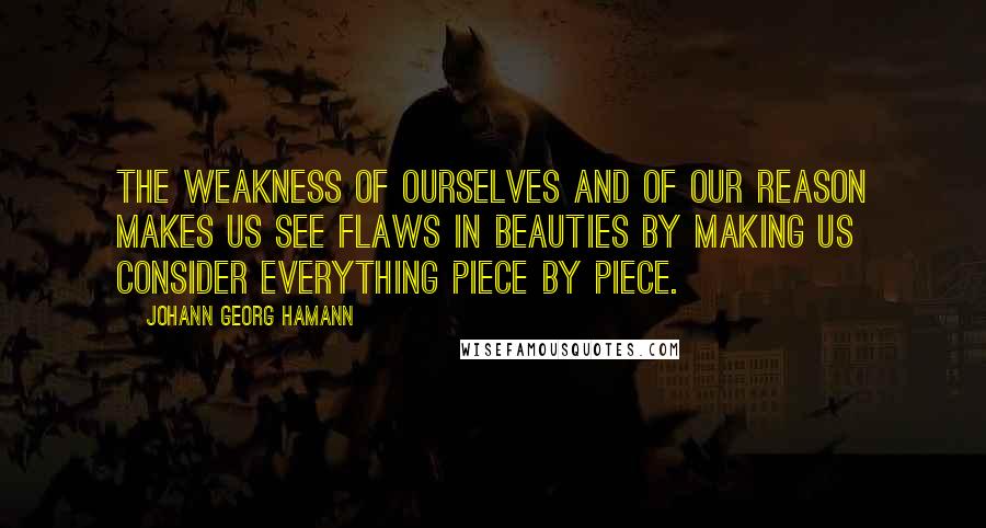 Johann Georg Hamann Quotes: The weakness of ourselves and of our reason makes us see flaws in beauties by making us consider everything piece by piece.