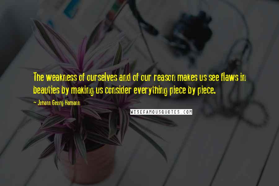 Johann Georg Hamann Quotes: The weakness of ourselves and of our reason makes us see flaws in beauties by making us consider everything piece by piece.