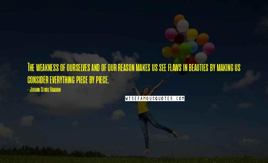 Johann Georg Hamann Quotes: The weakness of ourselves and of our reason makes us see flaws in beauties by making us consider everything piece by piece.