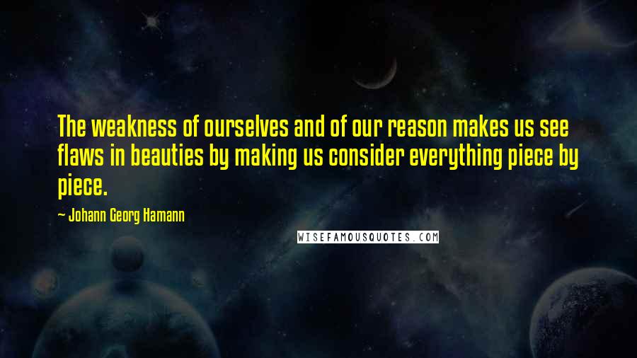 Johann Georg Hamann Quotes: The weakness of ourselves and of our reason makes us see flaws in beauties by making us consider everything piece by piece.