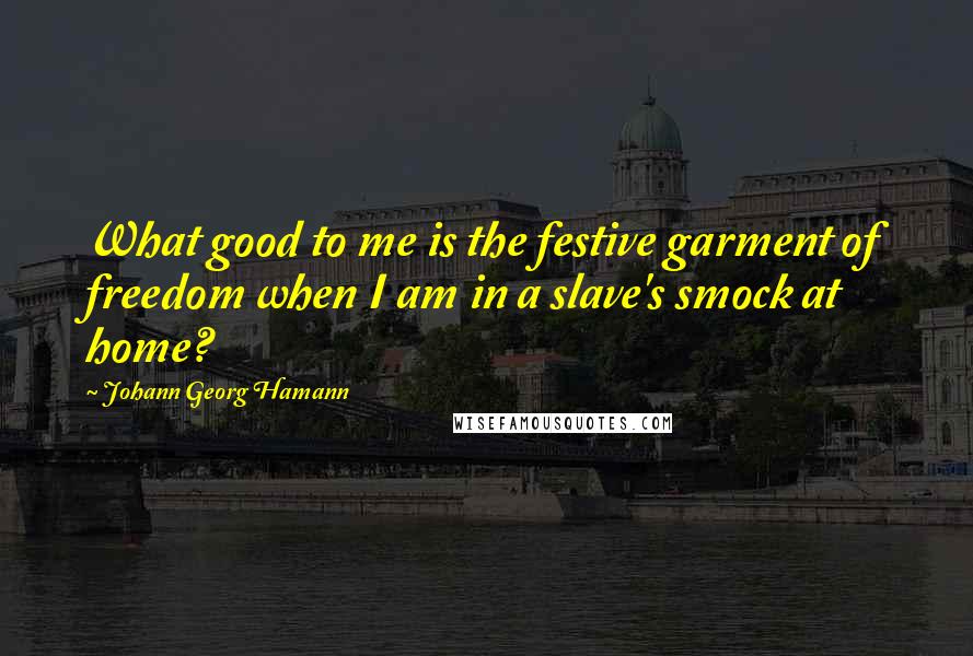 Johann Georg Hamann Quotes: What good to me is the festive garment of freedom when I am in a slave's smock at home?