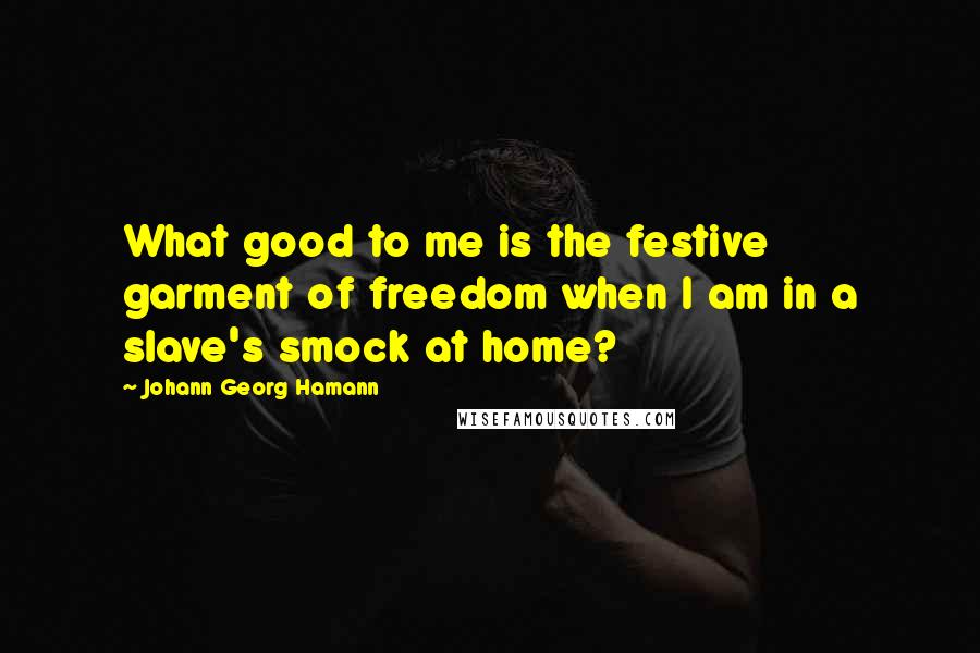 Johann Georg Hamann Quotes: What good to me is the festive garment of freedom when I am in a slave's smock at home?