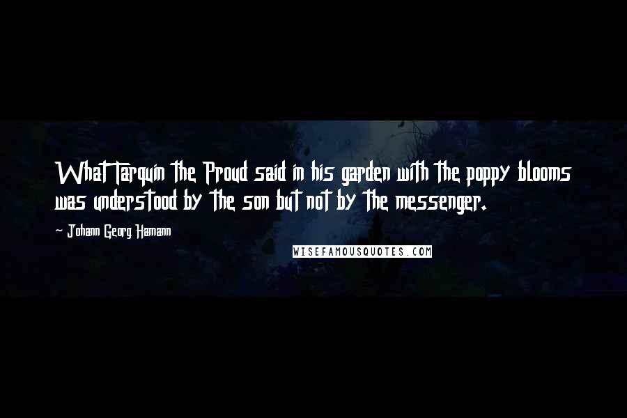 Johann Georg Hamann Quotes: What Tarquin the Proud said in his garden with the poppy blooms was understood by the son but not by the messenger.