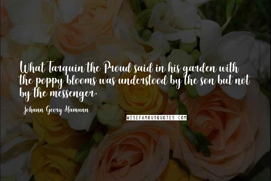 Johann Georg Hamann Quotes: What Tarquin the Proud said in his garden with the poppy blooms was understood by the son but not by the messenger.