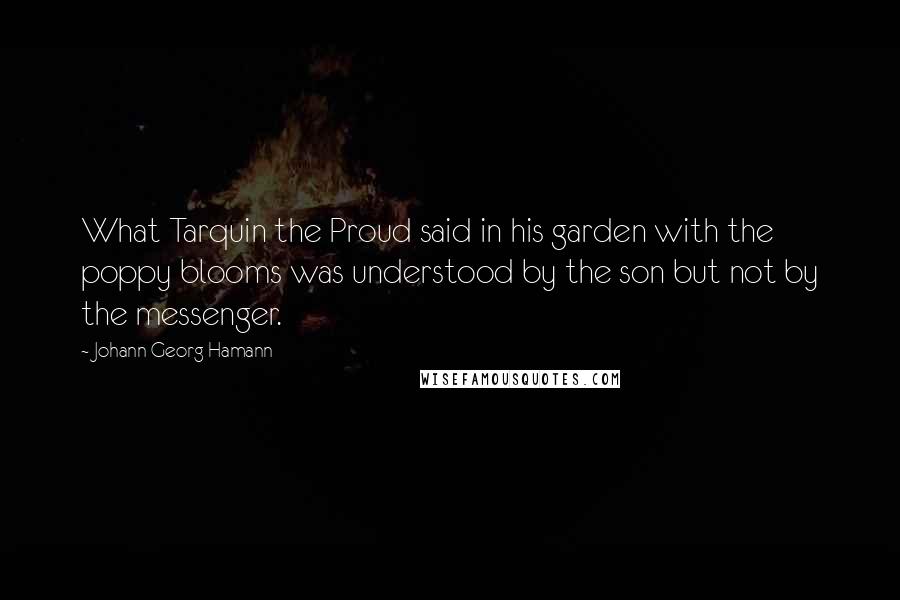 Johann Georg Hamann Quotes: What Tarquin the Proud said in his garden with the poppy blooms was understood by the son but not by the messenger.