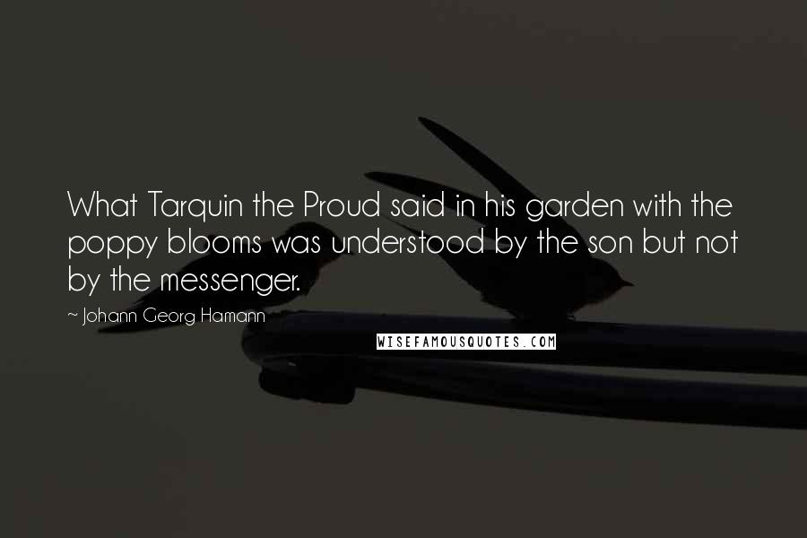 Johann Georg Hamann Quotes: What Tarquin the Proud said in his garden with the poppy blooms was understood by the son but not by the messenger.