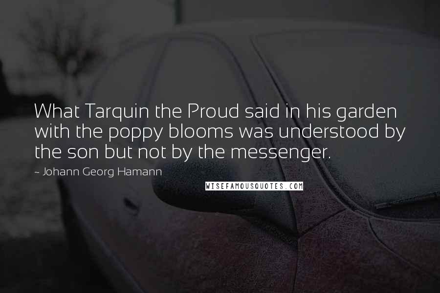 Johann Georg Hamann Quotes: What Tarquin the Proud said in his garden with the poppy blooms was understood by the son but not by the messenger.