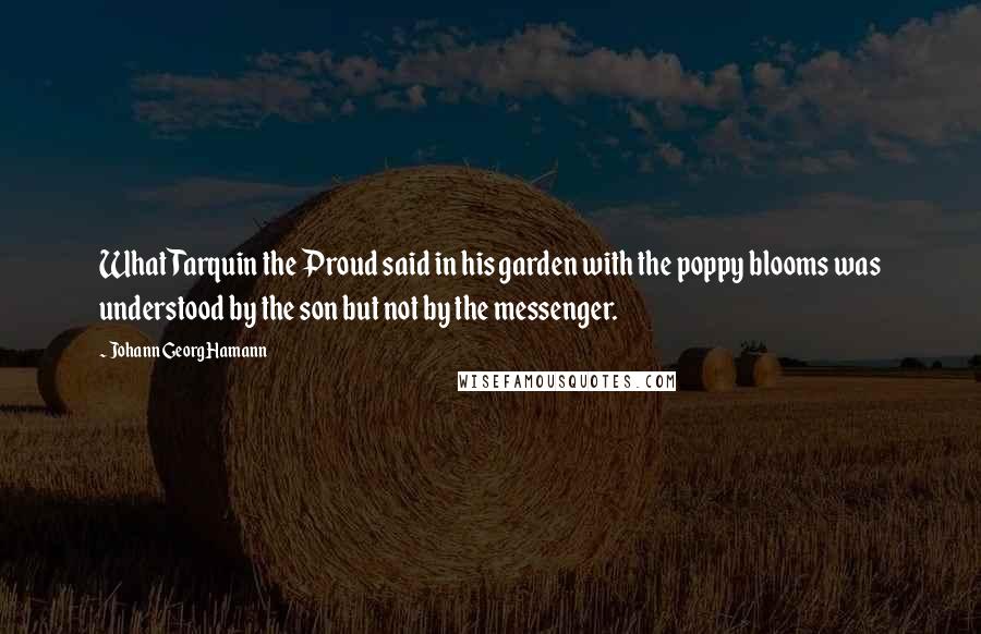 Johann Georg Hamann Quotes: What Tarquin the Proud said in his garden with the poppy blooms was understood by the son but not by the messenger.