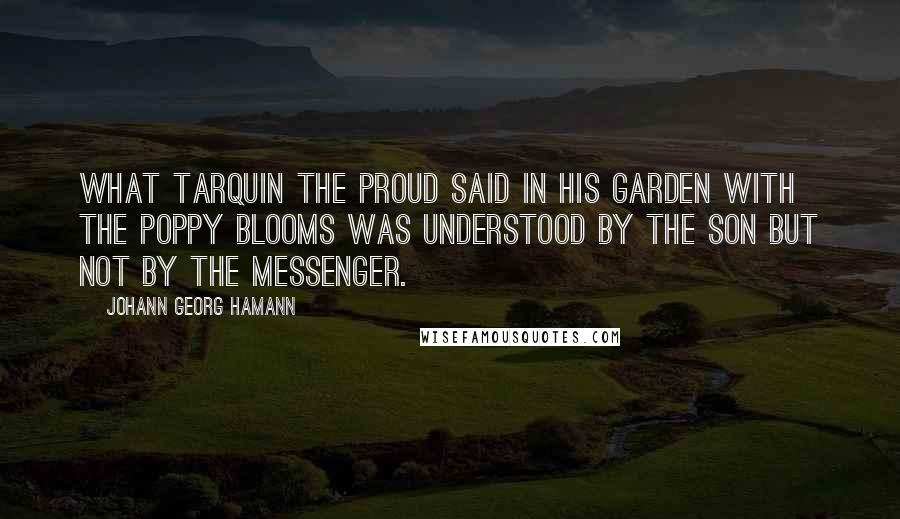 Johann Georg Hamann Quotes: What Tarquin the Proud said in his garden with the poppy blooms was understood by the son but not by the messenger.