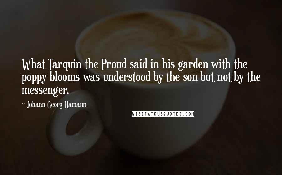 Johann Georg Hamann Quotes: What Tarquin the Proud said in his garden with the poppy blooms was understood by the son but not by the messenger.