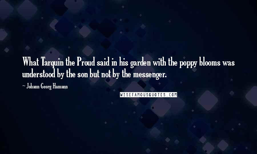 Johann Georg Hamann Quotes: What Tarquin the Proud said in his garden with the poppy blooms was understood by the son but not by the messenger.