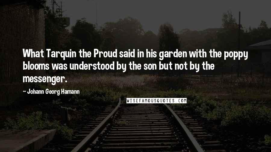 Johann Georg Hamann Quotes: What Tarquin the Proud said in his garden with the poppy blooms was understood by the son but not by the messenger.