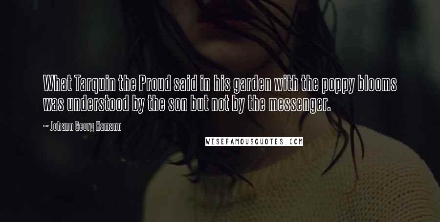 Johann Georg Hamann Quotes: What Tarquin the Proud said in his garden with the poppy blooms was understood by the son but not by the messenger.