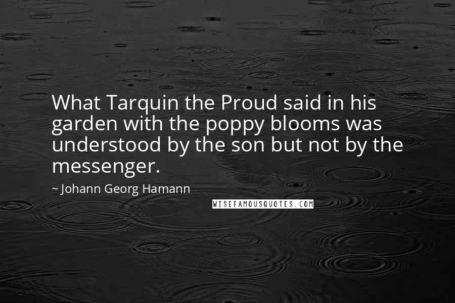 Johann Georg Hamann Quotes: What Tarquin the Proud said in his garden with the poppy blooms was understood by the son but not by the messenger.